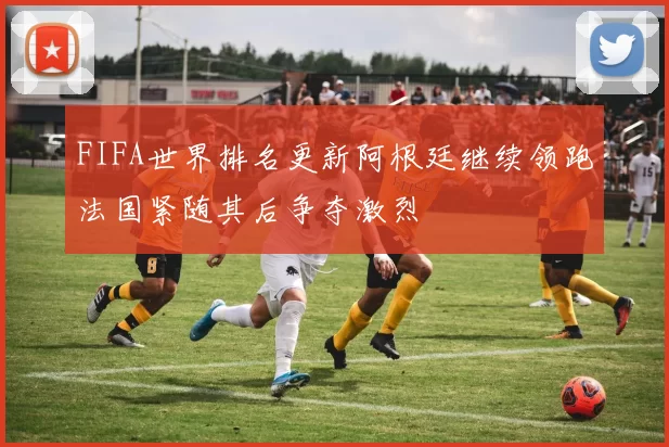 FIFA世界排名更新阿根廷继续领跑法国紧随其后争夺激烈