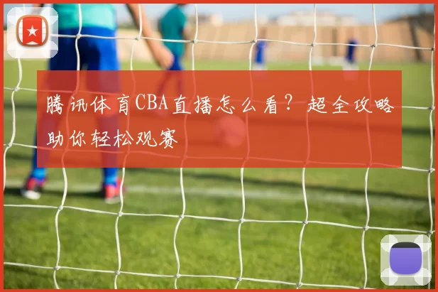 腾讯体育CBA直播怎么看？超全攻略助你轻松观赛