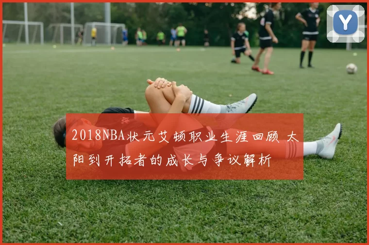 2018NBA状元艾顿职业生涯回顾 太阳到开拓者的成长与争议解析