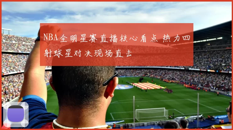 NBA全明星赛直播核心看点 热力四射球星对决现场直击