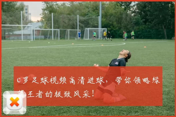 c罗足球视频高清进球，带你领略绿茵王者的极致风采！