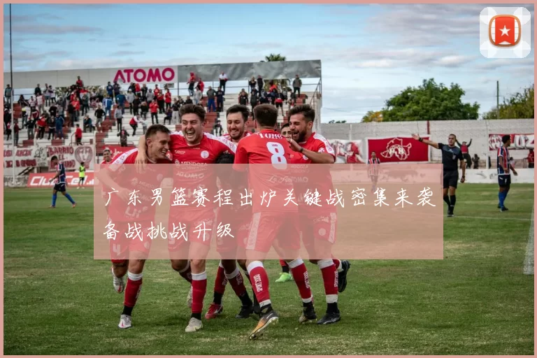 广东男篮赛程出炉关键战密集来袭备战挑战升级