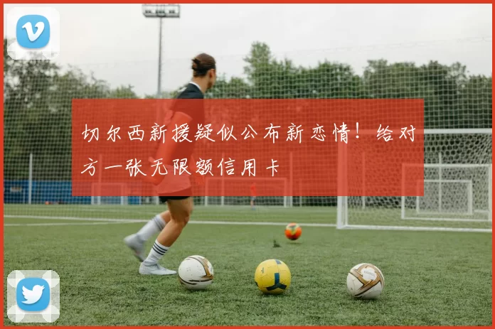 切尔西新援疑似公布新恋情！给对方一张无限额信用卡