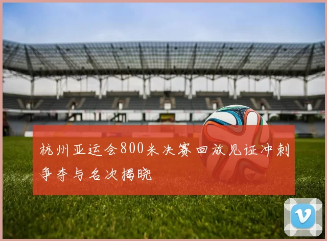 杭州亚运会800米决赛回放见证冲刺争夺与名次揭晓