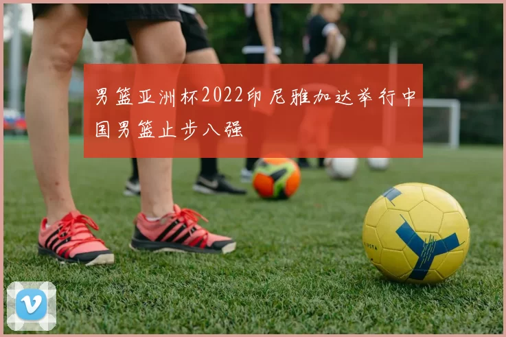 男篮亚洲杯2022印尼雅加达举行中国男篮止步八强