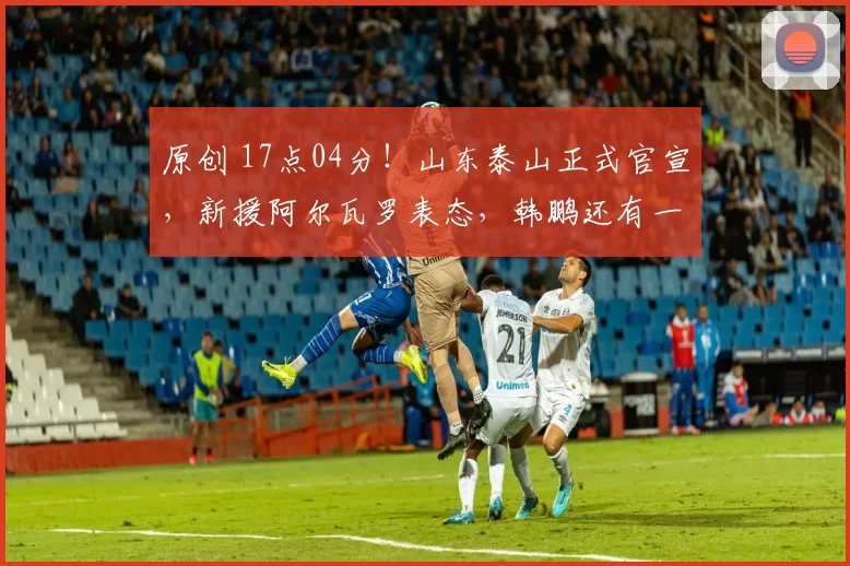 原创 17点04分！山东泰山正式官宣，新援阿尔瓦罗表态，韩鹏还有一利好