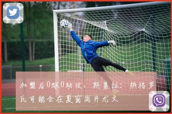 加盟后0球0助攻,斯基拉:热格罗瓦可能会在夏窗离开尤文