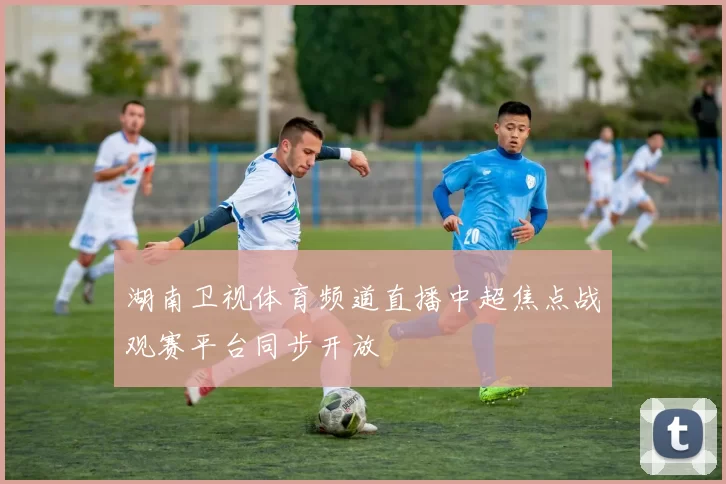 湖南卫视体育频道直播中超焦点战观赛平台同步开放