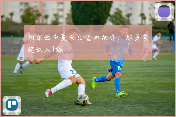 切尔西今夏或出售加纳乔，球员英超仅入1球