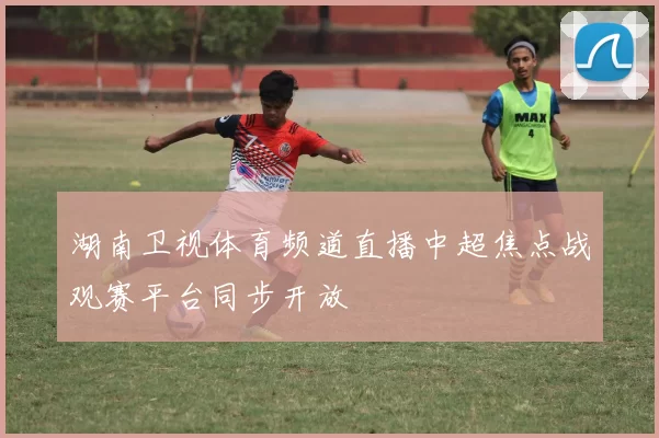 湖南卫视体育频道直播中超焦点战观赛平台同步开放