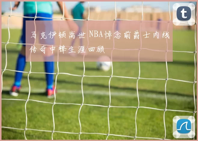 马克伊顿离世 NBA悼念前爵士内线传奇中锋生涯回顾