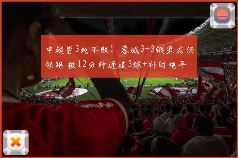 中超皆3轮不败！蓉城3-3铜梁龙仍领跑 被12分钟连追3球+补时绝平