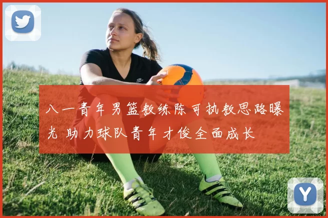 八一青年男篮教练陈可执教思路曝光 助力球队青年才俊全面成长