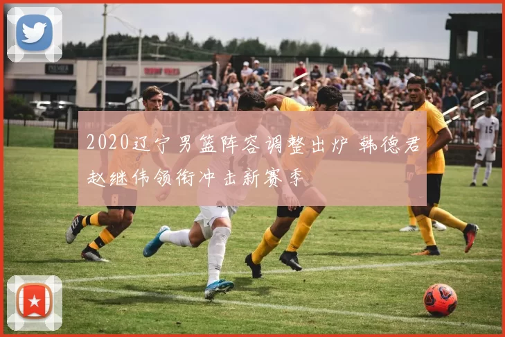 2020辽宁男篮阵容调整出炉 韩德君赵继伟领衔冲击新赛季