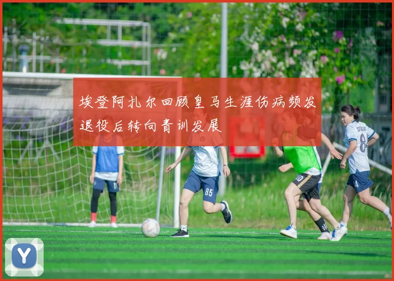 埃登阿扎尔回顾皇马生涯伤病频发退役后转向青训发展