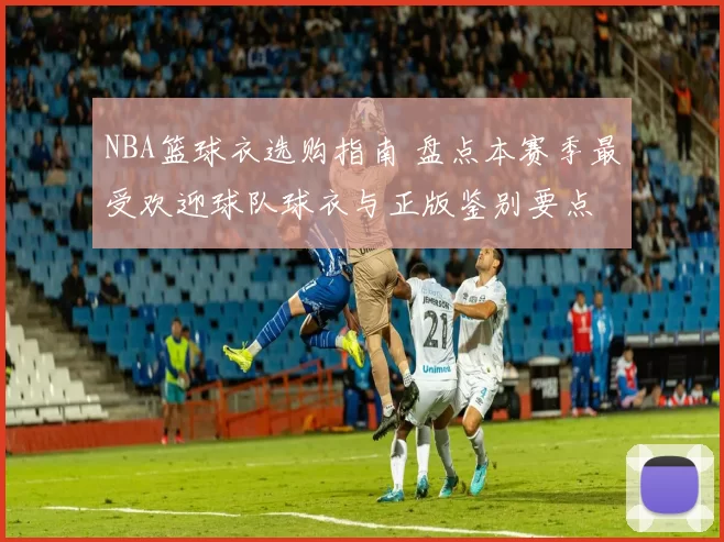 NBA篮球衣选购指南 盘点本赛季最受欢迎球队球衣与正版鉴别要点