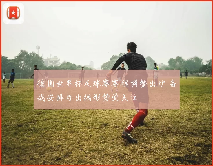德国世界杯足球赛赛程调整出炉 备战安排与出线形势受关注