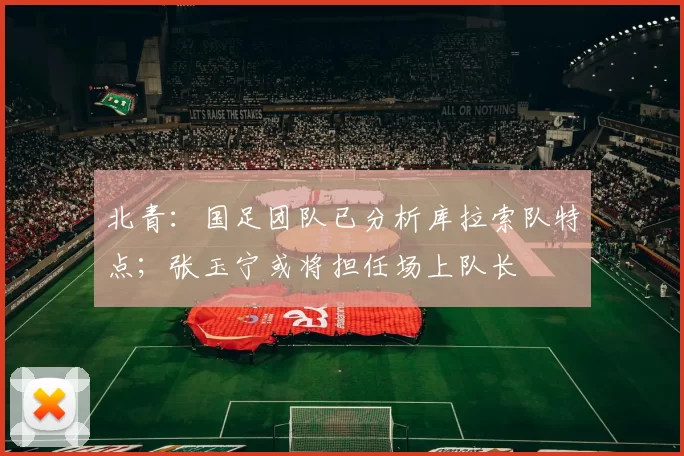 北青：国足团队已分析库拉索队特点；张玉宁或将担任场上队长