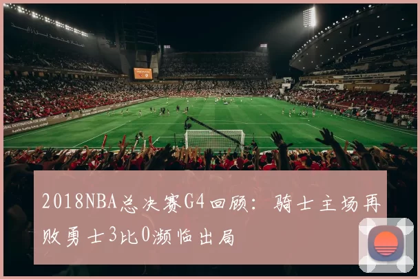 2018NBA总决赛G4回顾:骑士主场再败勇士3比0濒临出局