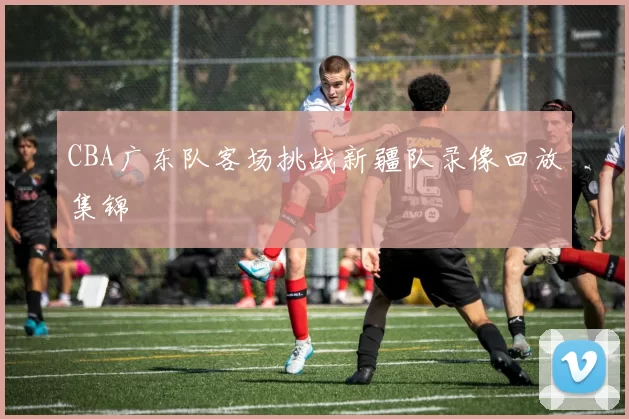 CBA广东队客场挑战新疆队录像回放集锦