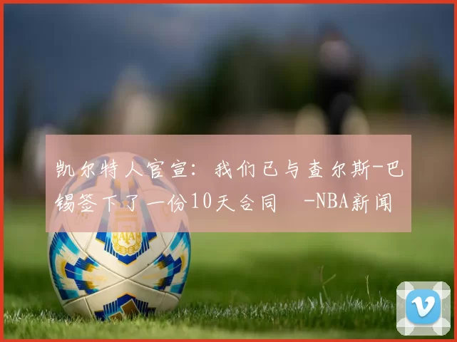 凯尔特人官宣：我们已与查尔斯-巴锡签下了一份10天合同️-NBA新闻