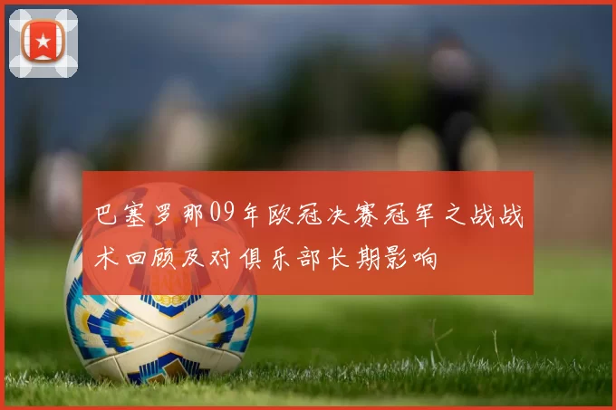 巴塞罗那09年欧冠决赛冠军之战战术回顾及对俱乐部长期影响
