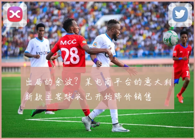 出局的余波？某电商平台的意大利新款主客球衣已开始降价销售