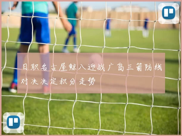 日职名古屋鲸八迎战广岛三箭防线对决决定积分走势