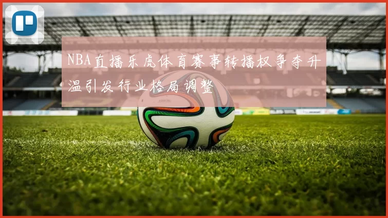 NBA直播乐虎体育赛事转播权争夺升温引发行业格局调整
