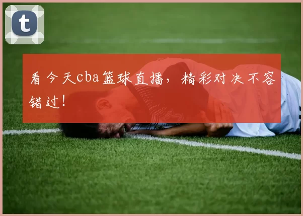 看今天cba篮球直播，精彩对决不容错过！
