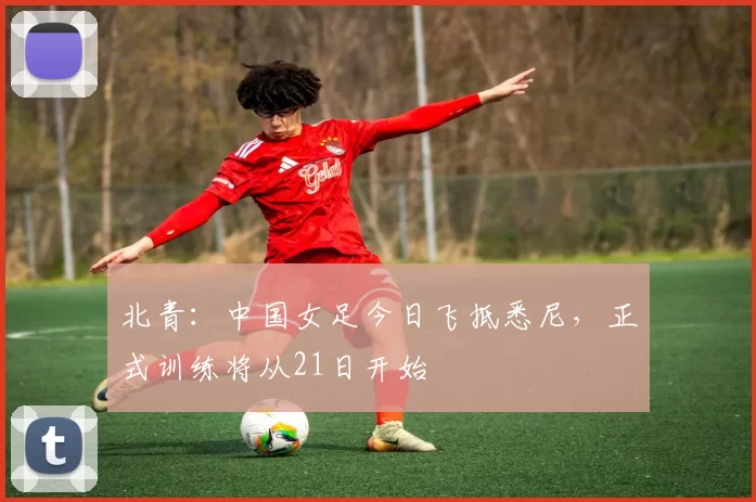 北青：中国女足今日飞抵悉尼，正式训练将从21日开始