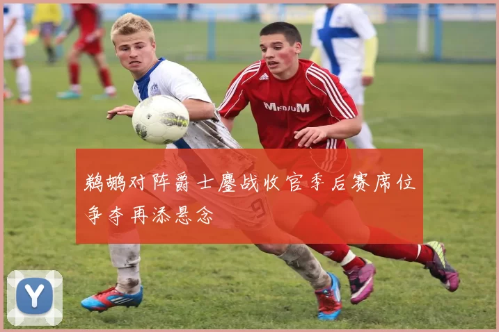 鹈鹕对阵爵士鏖战收官季后赛席位争夺再添悬念