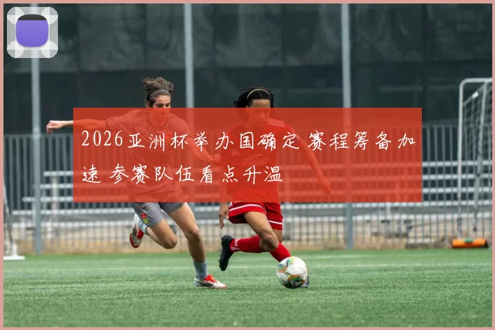 2026亚洲杯举办国确定 赛程筹备加速 参赛队伍看点升温