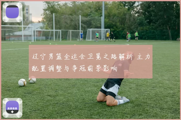 辽宁男篮全运会卫冕之路解析 主力配置调整与争冠前景影响