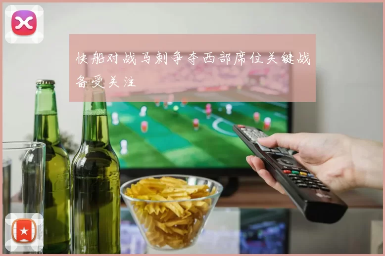 快船对战马刺争夺西部席位关键战备受关注