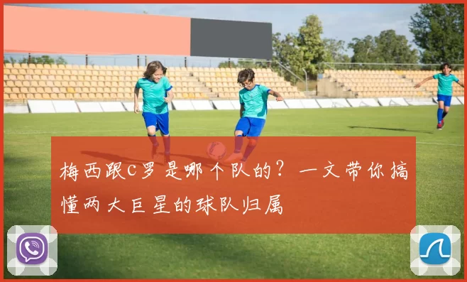 梅西跟c罗是哪个队的？一文带你搞懂两大巨星的球队归属