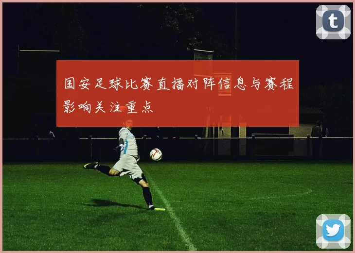 国安足球比赛直播对阵信息与赛程影响关注重点