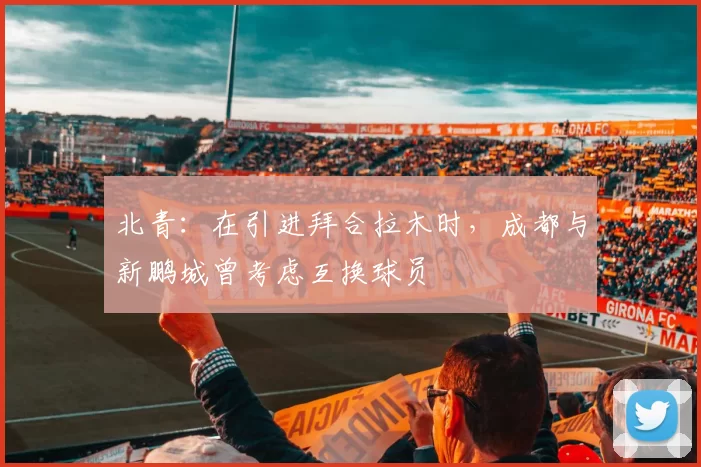 北青：在引进拜合拉木时，成都与新鹏城曾考虑互换球员