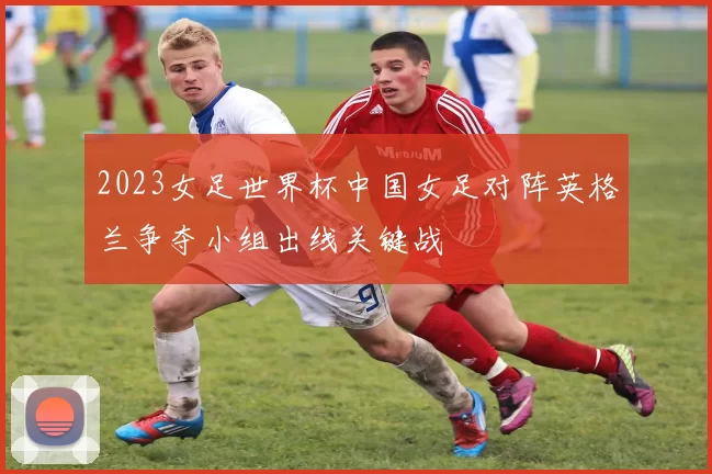 2023女足世界杯中国女足对阵英格兰争夺小组出线关键战