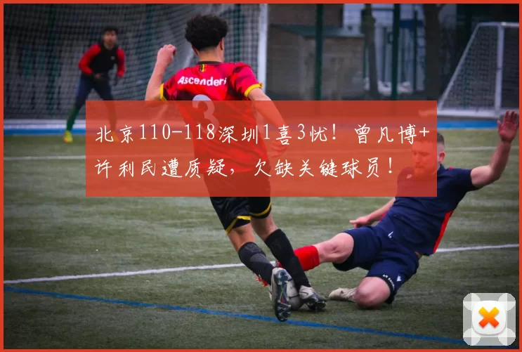 北京110-118深圳1喜3忧！曾凡博+许利民遭质疑，欠缺关键球员！
