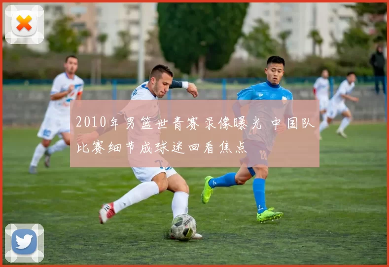 2010年男篮世青赛录像曝光 中国队比赛细节成球迷回看焦点