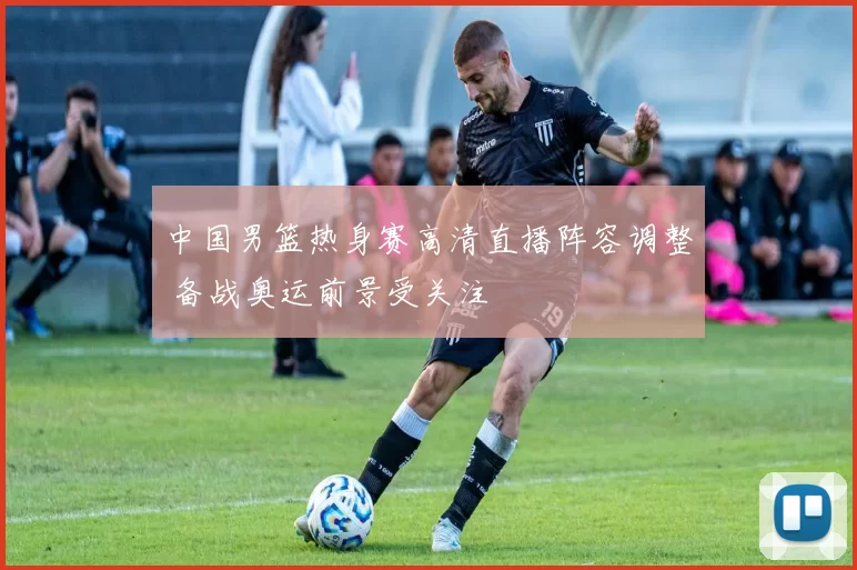 中国男篮热身赛高清直播阵容调整 备战奥运前景受关注