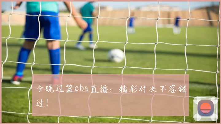 今晚辽篮cba直播,精彩对决不容错过!