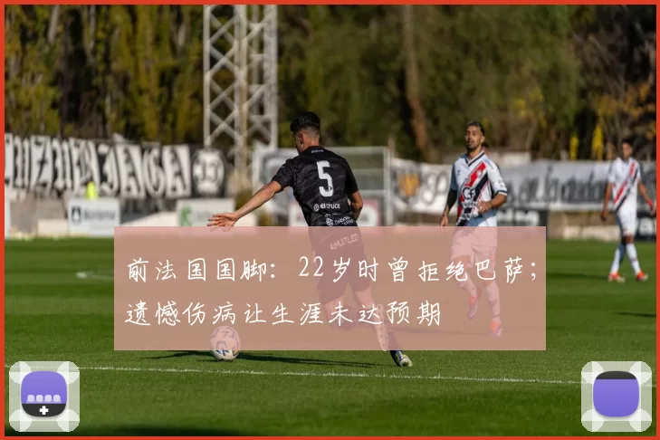 前法国国脚：22岁时曾拒绝巴萨；遗憾伤病让生涯未达预期