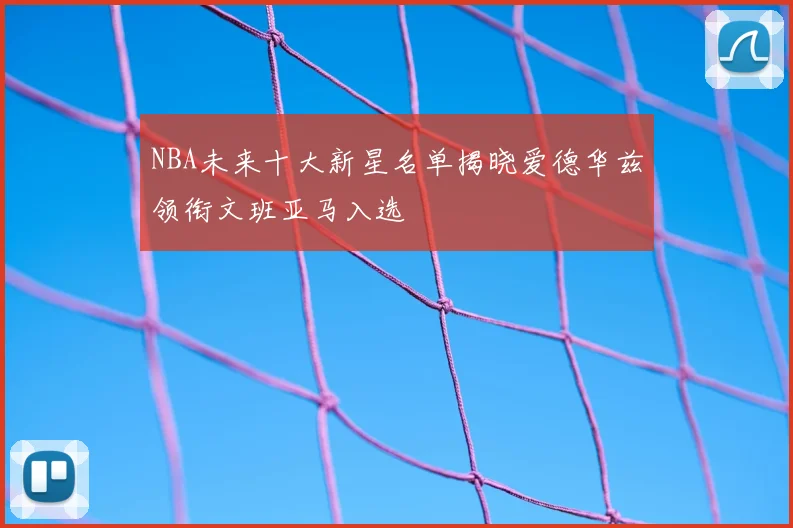NBA未来十大新星名单揭晓爱德华兹领衔文班亚马入选