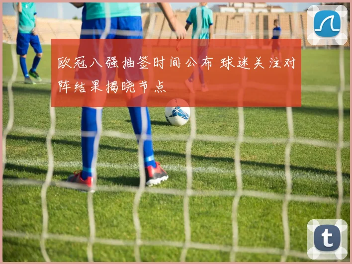 欧冠八强抽签时间公布 球迷关注对阵结果揭晓节点